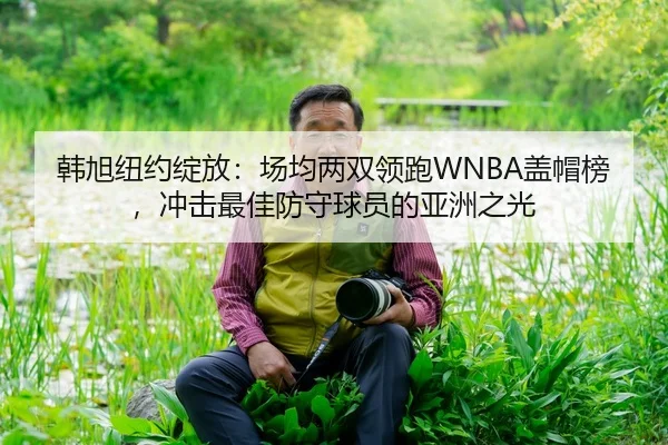 韩旭纽约绽放：场均两双领跑WNBA盖帽榜，冲击最佳防守球员的亚洲之光